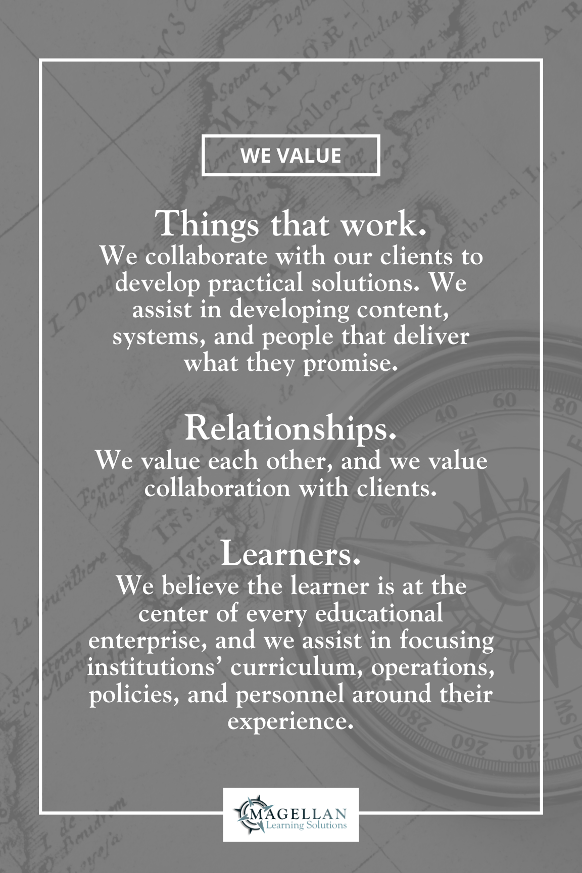 We Value: Things that work. We collaborate with our clients to develop practical solutions. We assist in developing content, systems, and people that deliver what they promise. Relationships. We value each other, and we value collaboration with clients. Learners. We believe the learner is at the center of every educational enterprise, and we assist in focusing institutions’ curriculum, operations, policies, and personnel around their experience.